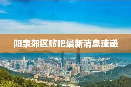 陽泉郊區(qū)貼吧最新消息速遞