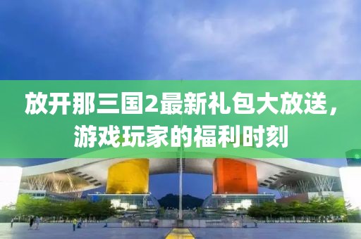 放開那三國2最新禮包大放送，游戲玩家的福利時刻
