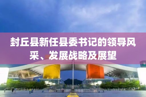 封丘縣新任縣委書記的領導風采、發(fā)展戰(zhàn)略及展望