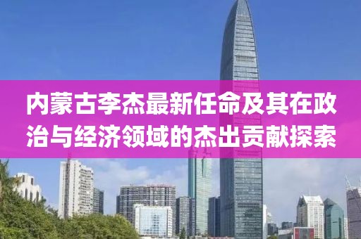 內(nèi)蒙古李杰最新任命及其在政治與經(jīng)濟(jì)領(lǐng)域的杰出貢獻(xiàn)探索