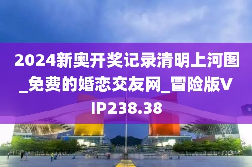 2024新奧開獎(jiǎng)記錄清明上河圖_免費(fèi)的婚戀交友網(wǎng)_冒險(xiǎn)版VIP238.38