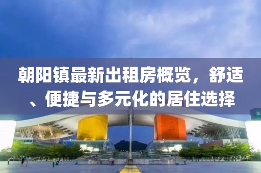 朝陽鎮(zhèn)最新出租房概覽，舒適、便捷與多元化的居住選擇