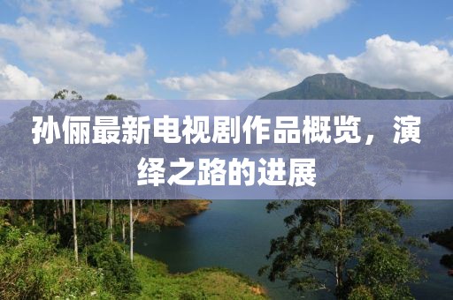 孫儷最新電視劇作品概覽，演繹之路的進(jìn)展