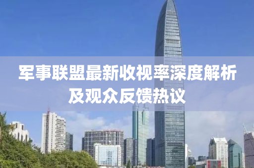 軍事聯(lián)盟最新收視率深度解析及觀眾反饋熱議