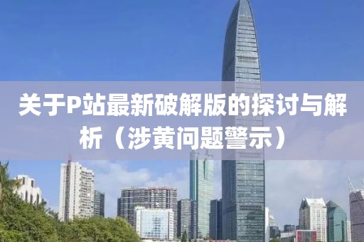 關(guān)于P站最新破解版的探討與解析（涉黃問題警示）
