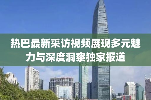 熱巴最新采訪視頻展現(xiàn)多元魅力與深度洞察獨家報道