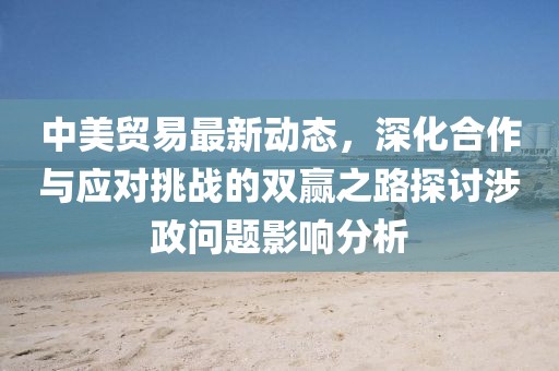 中美貿(mào)易最新動態(tài)，深化合作與應對挑戰(zhàn)的雙贏之路探討涉政問題影響分析
