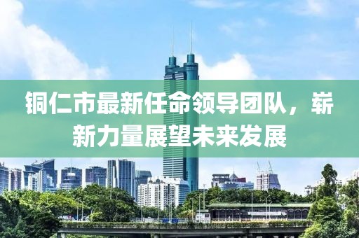 銅仁市最新任命領(lǐng)導(dǎo)團(tuán)隊(duì)，嶄新力量展望未來(lái)發(fā)展
