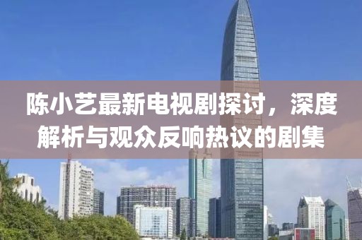 陳小藝最新電視劇探討，深度解析與觀眾反響熱議的劇集