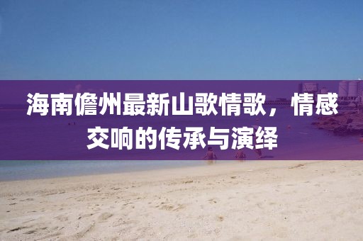 海南儋州最新山歌情歌，情感交響的傳承與演繹