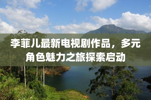 李菲兒最新電視劇作品，多元角色魅力之旅探索啟動(dòng)