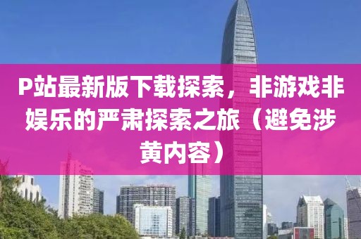 P站最新版下載探索，非游戲非娛樂的嚴(yán)肅探索之旅（避免涉黃內(nèi)容）