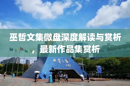巫哲文集微盤深度解讀與賞析，最新作品集賞析