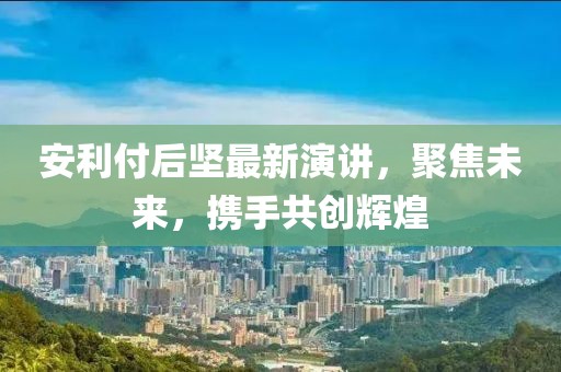 安利付后堅(jiān)最新演講，聚焦未來(lái)，攜手共創(chuàng)輝煌