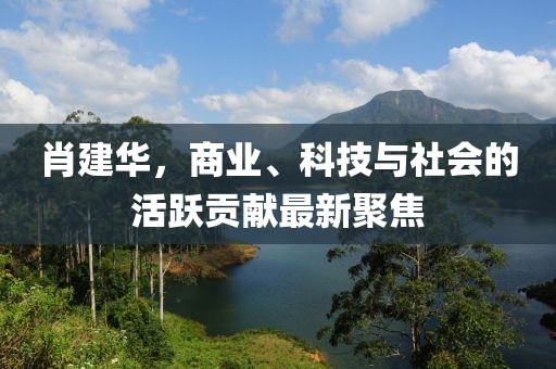 肖建華，商業(yè)、科技與社會(huì)的活躍貢獻(xiàn)最新聚焦