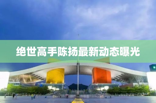 絕世高手陳揚(yáng)最新動態(tài)曝光