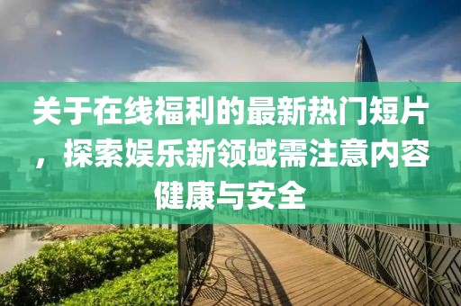 關(guān)于在線福利的最新熱門(mén)短片，探索娛樂(lè)新領(lǐng)域需注意內(nèi)容健康與安全