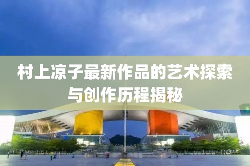 村上涼子最新作品的藝術(shù)探索與創(chuàng)作歷程揭秘