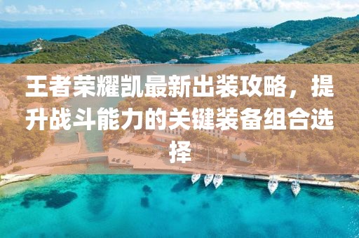 王者榮耀凱最新出裝攻略，提升戰(zhàn)斗能力的關(guān)鍵裝備組合選擇