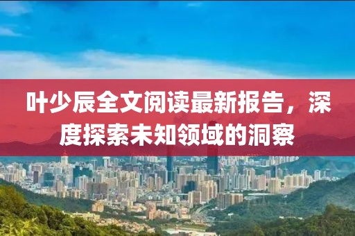 葉少辰全文閱讀最新報(bào)告，深度探索未知領(lǐng)域的洞察