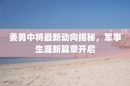 姜勇中將最新動向揭秘，軍事生涯新篇章開啟