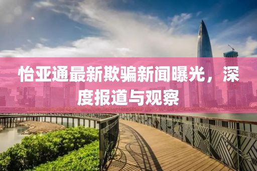怡亞通最新欺騙新聞曝光，深度報(bào)道與觀察