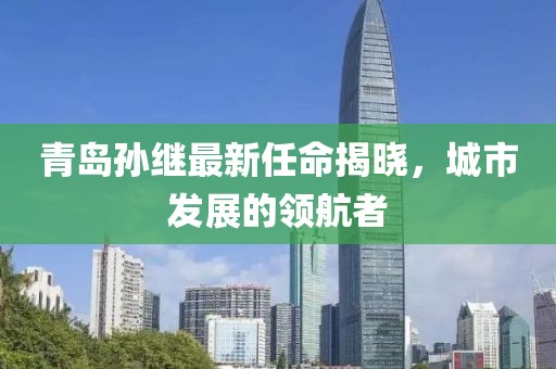 青島孫繼最新任命揭曉，城市發(fā)展的領(lǐng)航者