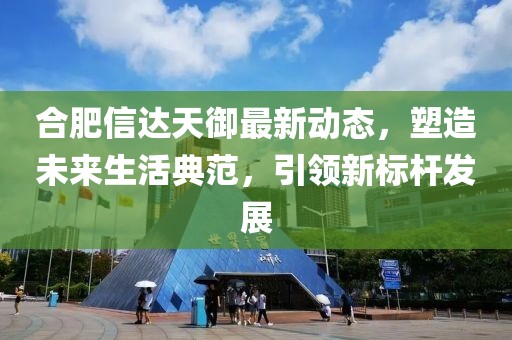 合肥信達(dá)天御最新動態(tài)，塑造未來生活典范，引領(lǐng)新標(biāo)桿發(fā)展