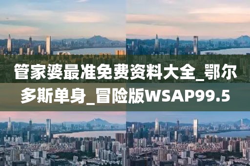 管家婆最準(zhǔn)免費(fèi)資料大全_鄂爾多斯單身_冒險(xiǎn)版WSAP99.5