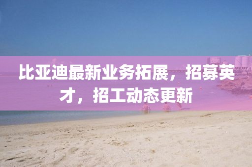 比亞迪最新業(yè)務(wù)拓展，招募英才，招工動(dòng)態(tài)更新