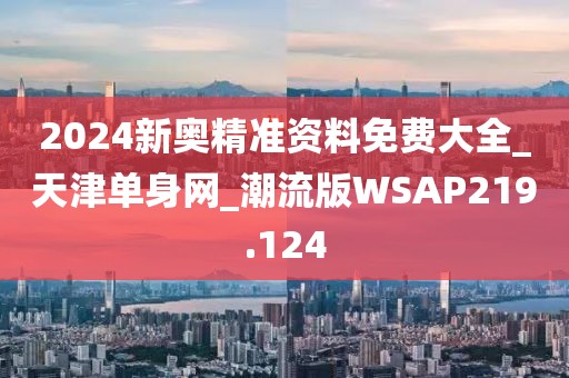 2024新奧精準資料免費大全_天津單身網(wǎng)_潮流版WSAP219.124