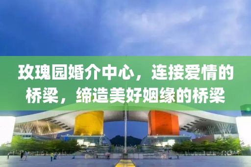 玫瑰園婚介中心，連接愛情的橋梁，締造美好姻緣的橋梁