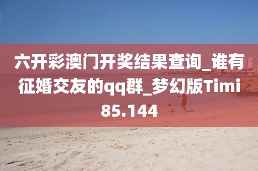 六開彩澳門開獎結果查詢_誰有征婚交友的qq群_夢幻版Timi85.144