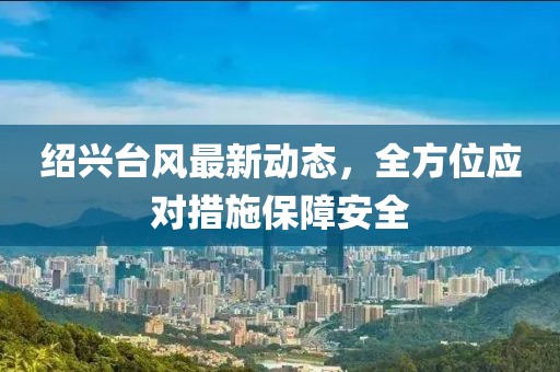 紹興臺風(fēng)最新動態(tài)，全方位應(yīng)對措施保障安全