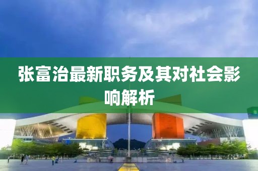 張富治最新職務(wù)及其對(duì)社會(huì)影響解析