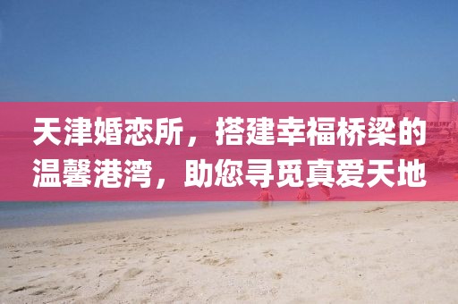 天津婚戀所，搭建幸福橋梁的溫馨港灣，助您尋覓真愛天地
