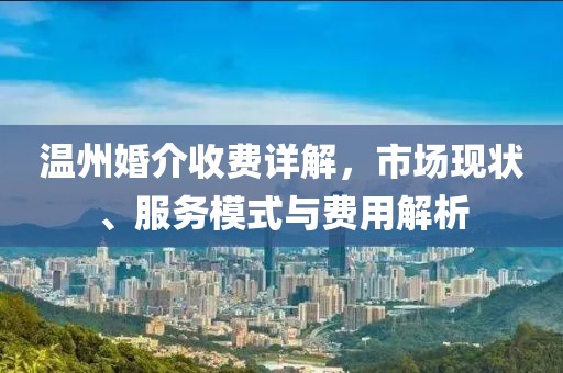 溫州婚介收費(fèi)詳解，市場(chǎng)現(xiàn)狀、服務(wù)模式與費(fèi)用解析