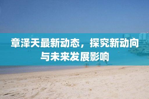 章澤天最新動(dòng)態(tài)，探究新動(dòng)向與未來發(fā)展影響
