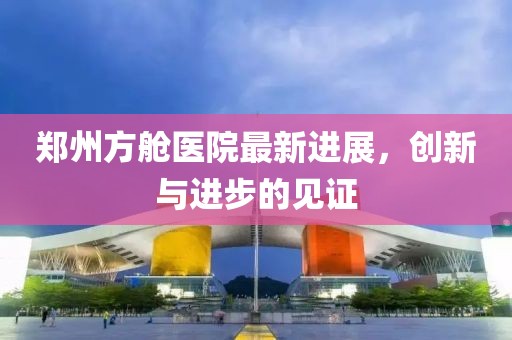 鄭州方艙醫(yī)院最新進(jìn)展，創(chuàng)新與進(jìn)步的見證