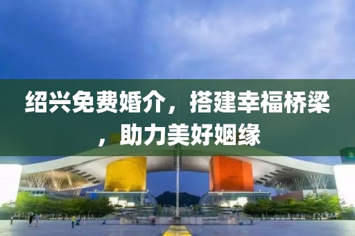 紹興免費(fèi)婚介，搭建幸福橋梁，助力美好姻緣