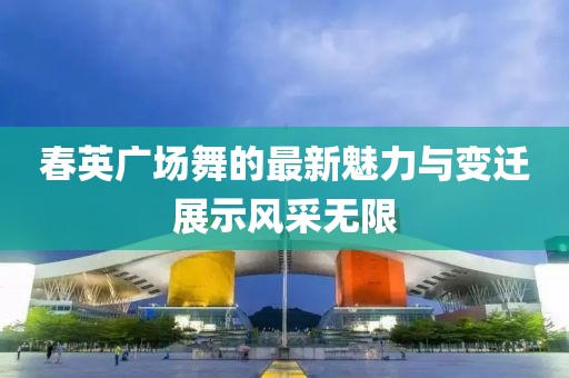 春英廣場(chǎng)舞的最新魅力與變遷展示風(fēng)采無(wú)限