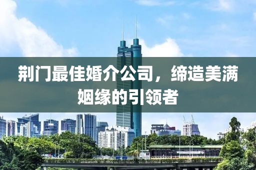 荊門(mén)最佳婚介公司，締造美滿(mǎn)姻緣的引領(lǐng)者