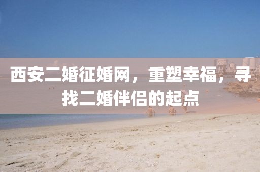 西安二婚征婚網(wǎng)，重塑幸福，尋找二婚伴侶的起點