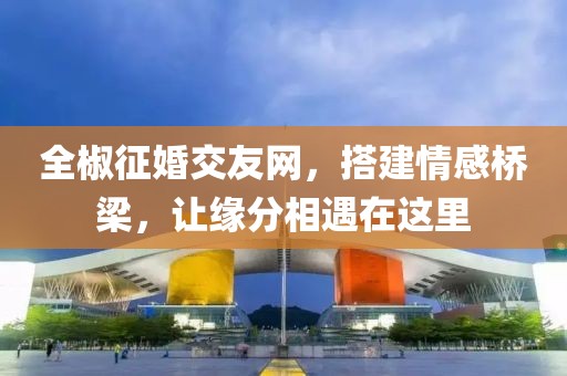 全椒征婚交友網(wǎng)，搭建情感橋梁，讓緣分相遇在這里