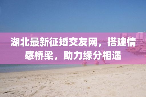 湖北最新征婚交友網(wǎng)，搭建情感橋梁，助力緣分相遇