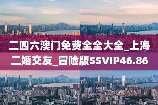 二四六澳門免費全全大全_上海二婚交友_冒險版SSVIP46.86