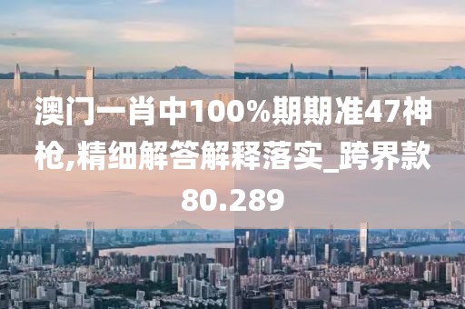 澳門一肖中100%期期準(zhǔn)47神槍,精細(xì)解答解釋落實(shí)_跨界款80.289