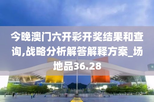 今晚澳門六開彩開獎結(jié)果和查詢,戰(zhàn)略分析解答解釋方案_場地品36.28