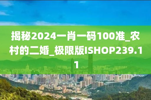 揭秘2024一肖一碼100準_農(nóng)村的二婚_極限版ISHOP239.11