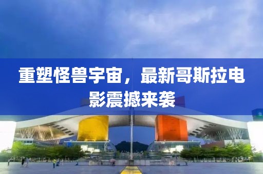 重塑怪獸宇宙，最新哥斯拉電影震撼來襲